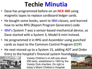 Techie  Minutia Dave has programmed before on an  NCR 400  using magnetic tapes to replace cardboard ledger cards. He bought some books, went to  IBM  classes, and learned how to write RPG (Report Program Generator) code. IBM’s  System 7 was a sensor-based mechanical device, so Dave started with a System 3, Model 6 mini instead. He programmed it in RPG and Assembler using punched cards as input to the Common Control Program ( CCP ) He next moved up to a System 15, adding ADT and Order Entry to the hospital’s financial system foundation. Variety Children’s on left was about 200 beds, established in 1940 by the Variety Club charities. On right is today’s Miami Children’s Hospital. 