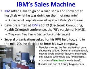 IBM’s Sales Machine IBM  asked Dave to go on a road show and show other hospitals what he was doing on their hot new mini. A number of hospitals were asking about Variety’s software… Dave presented at  IBM’s  ECHO (Electronic Computing, Health Oriented) conference, the 70’s version of HIMSS. They even flew him to  international  conferences! Several organizations asked for his RPG help too, and in the mid-70s, he decided to form his own company. Needless to say, the firm started out on a shoestring budget. Dave remembers fondly how he wrote code for lawyers, engineers, etc,  anyone  who would pay for his code… - (shades of  Meditech’s  early days?) •  His wife was one of 2 early keypunchers… 