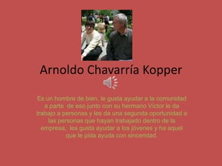 Arnoldo Chavarría Kopper
Es un hombre de bien, le gusta ayudar a la comunidad
a parte de eso junto con su hermano Víctor le da
trabajo a personas y les da una segunda oportunidad a
las personas que hayan trabajado dentro de la
empresa, les gusta ayudar a los jóvenes y ha aquel
que le pida ayuda con sinceridad.
 