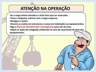 ATENÇÃO NA OPERAÇÃO
•Se a carga estiver elevada e a área tiver que ser evacuada:
•Trave a máquina, mesmo com a carga suspensa.
•Desligue o motor.
•Amarre as cordas em estruturas e nunca em tubulações ou equipamentos.
•Siga o Plano de Atendimento a Emergências para sair da área.
•Adote as ações de mitigação ambiental no caso de vazamento de óleo dos
equipamentos.
 