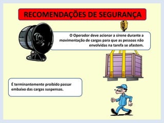 RECOMENDAÇÕES DE SEGURANÇA
É terminantemente proibido passar
embaixo das cargas suspensas.
O Operador deve acionar a sirene durante a
movimentação de cargas para que as pessoas não
envolvidas na tarefa se afastem.
 