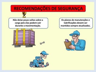 Os planos de manutenções e
lubrificações devem ser
mantidos sempre atualizados.
Não deixe peças soltas sobre a
carga pois elas podem cair
durante a movimentação.
RECOMENDAÇÕES DE SEGURANÇA
 