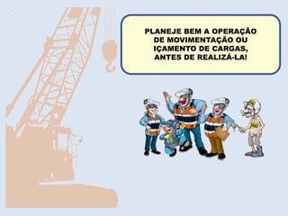 A movimentação de carga
deve ser feita o mais perto
possível do chão.
Nunca utilize as mãos
diretamente para estabilizar
cargas em movimento.
RECOMENDAÇÕES DE SEGURANÇAPLANEJE BEM A OPERAÇÃO
DE MOVIMENTAÇÃO OU
IÇAMENTO DE CARGAS,
ANTES DE REALIZÁ-LA!
 