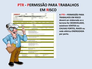 PTR - PERMISSÃO PARA TRABALHOS
EM RISCO
A PTR – PERMISSÃO PARA
TRABALHOS EM RISCO
deverá ser elaborada se o
terreno for DESNIVELADO,
existirem VENTOS ou
CHUVAS FORTES, RAIOS ou
rede elétrica ENERGIZADA
por perto.
 