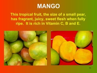 MANGO This tropical fruit, the size of a small pear, has fragrant, juicy, sweet flesh when fully ripe.  It is rich in Vitamin C, B and E. 
