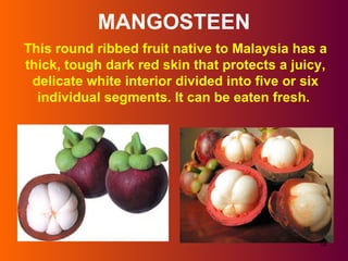 MANGOSTEEN This round ribbed fruit native to Malaysia has a thick, tough dark red skin that protects a juicy, delicate white interior divided into five or six individual segments. It can be eaten fresh.  