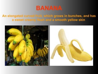 BANANA An elongated curved fruit, which grows in bunches, and has a sweet creamy flesh and a smooth yellow skin  
