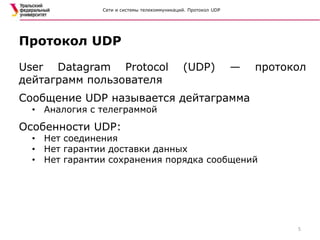 Сети и системы телекоммуникаций. Протокол UDP
User Datagram Protocol (UDP) — протокол
дейтаграмм пользователя
Сообщение UDP называется дейтаграмма
• Аналогия с телеграммой
Особенности UDP:
• Нет соединения
• Нет гарантии доставки данных
• Нет гарантии сохранения порядка сообщений
Протокол UDP
5
 