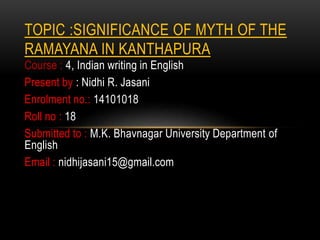 TOPIC :SIGNIFICANCE OF MYTH OF THE 
RAMAYANA IN KANTHAPURA 
Course : 4, Indian writing in English 
Present by : Nidhi R. Jasani 
Enrolment no.: 14101018 
Roll no : 18 
Submitted to : M.K. Bhavnagar University Department of 
English 
Email : nidhijasani15@gmail.com 
 