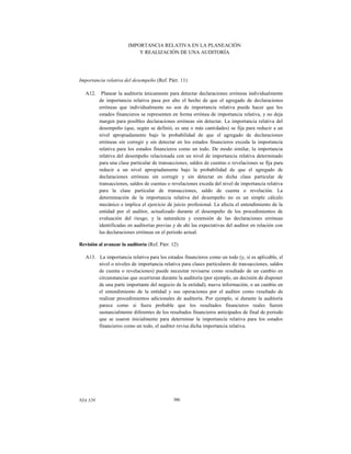 IMPORTANCIA RELATIVA EN LA PLANEACIÓN
Y REALIZACIÓN DE UNA AUDITORÍA

Importancia relativa del desempeño (Ref. Párr. 11)
A12.

Planear la auditoría únicamente para detectar declaraciones erróneas individualmente
de importancia relativa pasa por alto el hecho de que el agregado de declaraciones
erróneas que individualmente no son de importancia relativa puede hacer que los
estados financieros se representen en forma errónea de importancia relativa, y no deja
margen para posibles declaraciones erróneas sin detectar. La importancia relativa del
desempeño (que, según se definió, es una o más cantidades) se fija para reducir a un
nivel apropiadamente bajo la probabilidad de que el agregado de declaraciones
erróneas sin corregir y sin detectar en los estados financieros exceda la importancia
relativa para los estados financieros como un todo. De modo similar, la importancia
relativa del desempeño relacionada con un nivel de importancia relativa determinado
para una clase particular de transacciones, saldos de cuentas o revelaciones se fija para
reducir a un nivel apropiadamente bajo la probabilidad de que el agregado de
declaraciones erróneas sin corregir y sin detectar en dicha clase particular de
transacciones, saldos de cuentas o revelaciones exceda del nivel de importancia relativa
para la clase particular de transacciones, saldo de cuenta o revelación. La
determinación de la importancia relativa del desempeño no es un simple cálculo
mecánico e implica el ejercicio de juicio profesional. La afecta el entendimiento de la
entidad por el auditor, actualizado durante el desempeño de los procedimientos de
evaluación del riesgo; y la naturaleza y extensión de las declaraciones erróneas
identificadas en auditorías previas y de ahí las expectativas del auditor en relación con
las declaraciones erróneas en el periodo actual.

Revisión al avanzar la auditoría (Ref. Párr. 12)
A13. La importancia relativa para los estados financieros como un todo (y, si es aplicable, el
nivel o niveles de importancia relativa para clases particulares de transacciones, saldos
de cuenta o revelaciones) puede necesitar revisarse como resultado de un cambio en
circunstancias que ocurrieran durante la auditoría (por ejemplo, un decisión de disponer
de una parte importante del negocio de la entidad), nueva información, o un cambio en
el entendimiento de la entidad y sus operaciones por el auditor como resultado de
realizar procedimientos adicionales de auditoría. Por ejemplo, si durante la auditoría
parece como si fuera probable que los resultados financieros reales fueren
sustancialmente diferentes de los resultados financieros anticipados de final de periodo
que se usaron inicialmente para determinar la importancia relativa para los estados
financieros como un todo, el auditor revisa dicha importancia relativa.

NIA 320

386

 