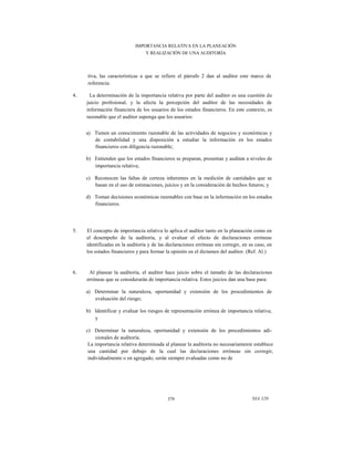 IMPORTANCIA RELATIVA EN LA PLANEACIÓN
Y REALIZACIÓN DE UNA AUDITORÍA

tiva, las características a que se refiere el párrafo 2 dan al auditor este marco de
referencia.
4.

La determinación de la importancia relativa por parte del auditor es una cuestión de
juicio profesional, y la afecta la percepción del auditor de las necesidades de
información financiera de los usuarios de los estados financieros. En este contexto, es
razonable que el auditor suponga que los usuarios:
a) Tienen un conocimiento razonable de las actividades de negocios y económicas y
de contabilidad y una disposición a estudiar la información en los estados
financieros con diligencia razonable;
b) Entienden que los estados financieros se preparan, presentan y auditan a niveles de
importancia relativa;
c) Reconocen las faltas de certeza inherentes en la medición de cantidades que se
basan en el uso de estimaciones, juicios y en la consideración de hechos futuros; y
d) Toman decisiones económicas razonables con base en la información en los estados
financieros.

5.

El concepto de importancia relativa lo aplica el auditor tanto en la planeación como en
el desempeño de la auditoría, y al evaluar el efecto de declaraciones erróneas
identificadas en la auditoría y de las declaraciones erróneas sin corregir, en su caso, en
los estados financieros y para formar la opinión en el dictamen del auditor. (Ref. Al.)

6.

Al planear la auditoría, el auditor hace juicio sobre el tamaño de las declaraciones
erróneas que se considerarán de importancia relativa. Estos juicios dan una base para:
a) Determinar la naturaleza, oportunidad y extensión de los procedimientos de
evaluación del riesgo;
b) Identificar y evaluar los riesgos de representación errónea de importancia relativa;
y
c) Determinar la naturaleza, oportunidad y extensión de los procedimientos adicionales de auditoría.
La importancia relativa determinada al planear la auditoría no necesariamente establece
una cantidad por debajo de la cual las declaraciones erróneas sin corregir,
individualmente o en agregado, serán siempre evaluadas como no de

379

NIA 320

 