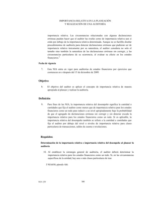 IMPORTANCIA RELATIVA EN LA PLANEACIÓN
Y REALIZACIÓN DE UNA AUDITORÍA

importancia relativa. Las circunstancias relacionadas con algunas declaraciones
erróneas pueden hacer que el auditor las evalúe como de importancia relativa aun si
están por debajo de la importancia relativa determinada. Aunque no es factible diseñar
procedimientos de auditoría para detectar declaraciones erróneas que pudieran ser de
importancia relativa únicamente por su naturaleza, el auditor considera no solo el
tamaño sino también la naturaleza de las declaraciones erróneas sin corregir, y las
circunstancias particulares de su ocurrencia, al evaluar su efecto en los estados
financieros.3
Fecha de vigencia
7.

Esta NIA entra en vigor para auditorías de estados financieros por ejercicios que
comiencen en o después del 15 de diciembre de 2009.

Objetivo
8.

El objetivo del auditor es aplicar el concepto de importancia relativa de manera
apropiada al planear y realizar la auditoría.

Definición
9.

Para fines de las NIA, la importancia relativa del desempeño significa la cantidad o
cantidades que fija el auditor como menos que de importancia relativa para los estados
financieros como un todo para reducir a un nivel apropiadamente bajo la probabilidad
de que el agregado de declaraciones erróneas sin corregir y sin detectar exceda la
importancia relativa para los estados financieros como un todo. Si es aplicable, la
importancia relativa del desempeño también se refiere a la cantidad o cantidades que
fija el auditor por debajo del nivel o niveles de importancia relativa para clases
particulares de transacciones, saldos de cuenta o revelaciones.

Requisitos
Determinación de la importancia relativa e importancia relativa del desempeño al planear la
auditoría
10. Al establecer la estrategia general de auditoría, el auditor deberá determinar la
importancia relativa para los estados financieros como un todo. Si, en las circunstancias
específicas de la entidad, hay una o más clases particulares de tran
3 NIA450, párrafo Al6.

NIA 320

380

 