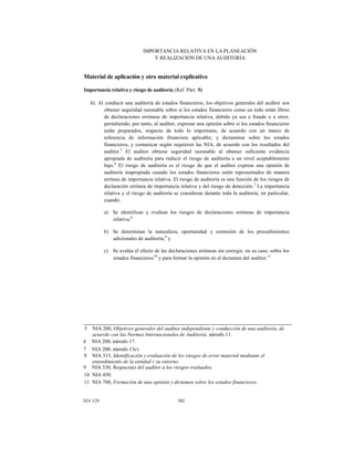 IMPORTANCIA RELATIVA EN LA PLANEACIÓN
Y REALIZACIÓN DE UNA AUDITORÍA

Material de aplicación y otro material explicativo
Importancia relativa y riesgo de auditoría (Ref. Párr. 5)
Al. Al conducir una auditoría de estados financieros, los objetivos generales del auditor son
obtener seguridad razonable sobre si los estados financieros como un todo están libres
de declaraciones erróneas de importancia relativa, debida ya sea a fraude o a error,
permitiendo, por tanto, al auditor, expresar una opinión sobre si los estados financieros
están preparados, respecto de todo lo importante, de acuerdo con un marco de
referencia de información financiera aplicable; y dictaminar sobre los estados
financieros, y comunicar según requieren las NIA, de acuerdo con los resultados del
auditor.5 El auditor obtiene seguridad razonable al obtener suficiente evidencia
apropiada de auditoría para reducir el riesgo de auditoría a un nivel aceptablemente
bajo.6 El riesgo de auditoría es el riesgo de que el auditor exprese una opinión de
auditoría inapropiada cuando los estados financieros estén representados de manera
errónea de importancia relativa. El riesgo de auditoría es una función de los riesgos de
declaración errónea de importancia relativa y del riesgo de detección.7 La importancia
relativa y el riesgo de auditoría se consideran durante toda la auditoría, en particular,
cuando:
a) Se identifican y evalúan los riesgos de declaraciones erróneas de importancia
relativa;8
b) Se determinan la naturaleza, oportunidad y extensión de los procedimientos
adicionales de auditoría;9 y
c) Se evalúa el efecto de las declaraciones erróneas sin corregir, en su caso, sobre los
estados financieros10 y para formar la opinión en el dictamen del auditor.11

5

NIA 200, Objetivos generales del auditor independiente y conducción de una auditoría, de
acuerdo con las Normas Internacionales de Auditoría, párrafo 11.
6 NIA 200, párrafo 17.
7 NIA 200, párrafo 13c).
8 NIA 315, Identificación y evaluación de los riesgos de error material mediante el
entendimiento de la entidad y su entorno.
9 NIA 330, Respuestas del auditor a los riesgos evaluados.
10 NIA 450.
11 NIA 700, Formación de una opinión y dictamen sobre los estados financieros.

NIA 320

382

 