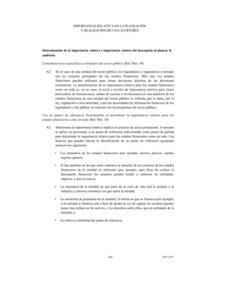 IMPORTANCIA RELATIVA EN LA PLANEACIÓN
Y REALIZACIÓN DE UNA AUDITORÍA

Determinación de la importancia relativa e importancia relativa del desempeño al planear la
auditoría
Consideraciones específicas a entidades del sector público (Ref. Párr. 10)
A2.

En el caso de una entidad del sector público, los legisladores y reguladores a menudo
son los usuarios principales de sus estados financieros. Más aún, los estados
financieros pueden utilizarse para tomar decisiones distintas de las decisiones
económicas. La determinación de la importancia relativa para los estados financieros
como un todo (y, en su caso, el nivel o niveles de importancia relativa para clases
particulares de transacciones, saldos de cuentas o revelaciones) en una auditoría de los
estados financieros de una entidad del sector público es influida, por lo tanto, por la
ley, regulación u otra autoridad, y por las necesidades de información financiera de los
legisladores y del público en relación con los programas del sector público.

Uso de puntos de referencia (benchmarks) al determinar la importancia relativa para los
estados financieros como un todo (Ref. Párr. 10)
A3.

Determinar la importancia relativa implica el ejercicio de juicio profesional. A menudo
se aplica un porcentaje a un punto de referencia seleccionado como punto de partida
para determinar la importancia relativa para los estados financieros como un todo. Los
factores que pueden afectar la identificación de un punto de referencia apropiado
incluyen los siguientes:
•

Los elementos de los estados financieros (por ejemplo, activos, pasivos, capital,
ingreso, gastos);

•

Si hay partidas en las que suele centrarse la atención de los usuarios de los estados
financieros de la entidad en particular (por ejemplo, para fines de evaluar el
desempeño financiero los usuarios pueden tender a centrarse en utilidades,
ingresos, o activos netos);

•

La naturaleza de la entidad, en qué parte de su ciclo de vida está la entidad, y la
industria y entorno económico en que opera la entidad;

•

La estructura de propiedad de la entidad y la forma en que se financia (por ejemplo,
si la entidad se financia solo a base de deuda en vez de capital, los usuarios pueden
poner más énfasis en los activos, y los derechos sobre ellos, que en utilidades de la
entidad); y

•

La relativa volatilidad del punto de referencia.

383

NIA 320

 