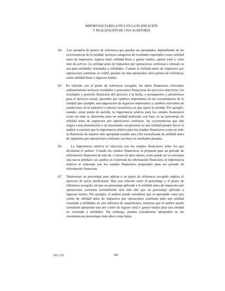 IMPORTANCIA RELATIVA EN LA PLANEACIÓN
Y REALIZACIÓN DE UNA AUDITORÍA

A4.

Los ejemplos de puntos de referencia que pueden ser apropiados, dependiendo de las
circunstancias de la entidad, incluyen categorías de resultados reportados como utilidad
antes de impuestos, ingreso total, utilidad bruta y gastos totales, capital total o valor
neto de activos. La utilidad antes de impuestos por operaciones continuas a menudo se
usa para entidades orientadas a utilidades. Cuando la utilidad antes de impuestos por
operaciones continuas es volátil, pueden ser más apropiados otros puntos de referencia,
como utilidad bruta o ingresos totales.

A5.

En relación con el punto de referencia escogido, los datos financieros relevantes
ordinariamente incluyen resultados y posiciones financieras de ejercicios anteriores, los
resultados y posición financiera del ejercicio a la fecha, y presupuestos y pronósticos
para el ejercicio actual, ajustados por cambios importantes en las circunstancias de la
entidad (por ejemplo, una adquisición de negocios importante) y cambios relevantes de
condiciones en la industria o entorno económico en que opera la entidad. Por ejemplo,
cuando, como punto de partida, la importancia relativa para los estados financieros
como un todo se determina para un entidad particular con base en un porcentaje de
utilidad antes de impuestos por operaciones continuas, las circunstancias que dan
origen a una disminución o un incremento excepcional en esta utilidad pueden llevar al
auditor a concluir que la importancia relativa para los estados financieros como un todo
se determina de manera más apropiada usando una cifra normalizada de utilidad antes
de impuestos por operaciones continuas con base en resultados pasados.

A6.

La importancia relativa se relaciona con los estados financieros sobre los que
dictamina el auditor. Cuando los estados financieros se preparan para un periodo de
información financiera de más de, o menos de doce meses, como puede ser el caso para
una nueva entidad o un cambio en el periodo de información financiera, la importancia
relativa se relaciona con los estados financieros preparados para ese periodo de
información financiera.

A7.

Determinar un porcentaje para aplicar a un punto de referencia escogido implica el
ejercicio de juicio profesional. Hay una relación entre el porcentaje y el punto de
referencia escogido, tal que un porcentaje aplicado a la utilidad antes de impuestos por
operaciones continuas normalmente será más alto que un porcentaje aplicado a
ingresos totales. Por ejemplo, el auditor puede considerar que es apropiado cinco por
ciento de utilidad antes de impuestos por operaciones continuas para una entidad
orientada a utilidades en una industria de manufactura, mientras que el auditor puede
considerar apropiado uno por ciento de ingreso total o gastos totales para una entidad
no orientada a utilidades. Sin embargo, pueden considerarse apropiados en las
circunstancias porcentajes más altos o más bajos.

NIA 320

384

 