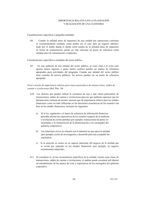 IMPORTANCIA RELATIVA EN LA PLANEACIÓN
Y REALIZACIÓN DE UNA AUDITORÍA

Consideraciones específicas a pequeñas entidades
A8.

Cuando la utilidad antes de impuestos de una entidad por operaciones continuas
es consistentemente nominal, como podría ser el caso para un negocio administrado por el dueño donde el dueño retira mucha de la utilidad antes de impuestos
en forma de remuneración, puede ser más relevante un punto de referencia como
utilidad antes de remuneración e impuestos.

Consideraciones específicas a entidades del sector público
A9.

En una auditoría de una entidad del sector público, el costo total o el costo neto
(gastos menos ingresos o gasto menos recibos) pueden ser puntos de referencia
apropiados para actividades del programa. Cuando una entidad del sector público
tiene custodia de activos públicos, los activos pueden ser un punto de referencia
apropiado.

Nivel o niveles de importancia relativa para clases particulares de transacciones, saldos de
cuentas o revelaciones (Ref. Párr. 10)
A10. Los factores que pueden indicar la existencia de una o más clases particulares de
transacciones, saldos de cuentas o revelaciones para las que pudieran esperarse que las
declaraciones erróneas de montos menores que de importancia relativa para los estados
financieros como un todo influyeran en las decisiones económicas de los usuarios con
base en los estados financieros, incluyen los siguientes:
a)

Si la ley, regulación o el marco de referencia de información financiera
aplicable afectan las expectativas de los usuarios respecto de la medición
o revelación de ciertas partidas (por ejemplo, transacciones de partes relacionadas, y la remuneración de la administración y los encargados del
gobierno corporativo).

^

b)

Las relaciones claves en relación con la industria en que opera la entidad
(por ejemplo, costos de investigación y desarrollo para una compañía farmacéutica).

c)

Si la atención se centra en un aspecto particular del negocio de la entidad que
se revela por separado en los estados financieros (por ejemplo, un negocio
recientemente adquirido).

A11. Al considerar si, en las circunstancias específicas de la entidad, existen estas clases de
transacciones, saldos de cuentas o revelaciones, el auditor puede encontrar útil obtener
un entendimiento de los puntos de vista y expectativas de los encargados del gobierno
corporativo.

385

NIA 320

 
