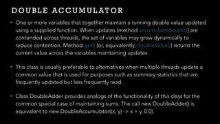 D O U B L E AC C U M U L AT O R
• One or more variables that together maintain a running double value updated
using a supplied function. When updates (method accumulate(double)) are
contended across threads, the set of variables may grow dynamically to
reduce contention. Method get() (or, equivalently, doubleValue()) returns the
current value across the variables maintaining updates.


• This class is usually preferable to alternatives when multiple threads update a
common value that is used for purposes such as summary statistics that are
frequently updated but less frequently read.


• Class DoubleAdder provides analogs of the functionality of this class for the
common special case of maintaining sums. The call new DoubleAdder() is
equivalent to new DoubleAccumulator((x, y) -> x + y, 0.0).
 