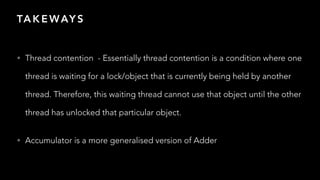 TA K E WAY S
• Thread contention - Essentially thread contention is a condition where one
thread is waiting for a lock/object that is currently being held by another
thread. Therefore, this waiting thread cannot use that object until the other
thread has unlocked that particular object.


• Accumulator is a more generalised version of Adder
 