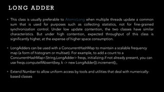 L O N G A D D E R
• This class is usually preferable to AtomicLong when multiple threads update a common
sum that is used for purposes such as collecting statistics, not for fine-grained
synchronization control. Under low update contention, the two classes have similar
characteristics. But under high contention, expected throughput of this class is
significantly higher, at the expense of higher space consumption.


• LongAdders can be used with a ConcurrentHashMap to maintain a scalable frequency
map (a form of histogram or multiset). For example, to add a count to a
ConcurrentHashMap<String,LongAdder> freqs, initializing if not already present, you can
use freqs.computeIfAbsent(key, k -> new LongAdder()).increment();,


• Extend Number to allow uniform access by tools and utilities that deal with numerically-
based classes
 