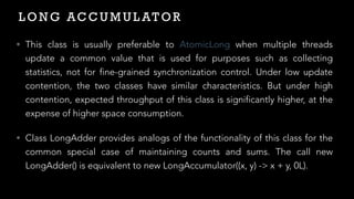 L O N G AC C U M U L AT O R
• This class is usually preferable to AtomicLong when multiple threads
update a common value that is used for purposes such as collecting
statistics, not for fine-grained synchronization control. Under low update
contention, the two classes have similar characteristics. But under high
contention, expected throughput of this class is significantly higher, at the
expense of higher space consumption.


• Class LongAdder provides analogs of the functionality of this class for the
common special case of maintaining counts and sums. The call new
LongAdder() is equivalent to new LongAccumulator((x, y) -> x + y, 0L).
 
