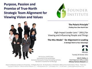 Purpose, Passion and
Promise of True-North
Strategic Team Alignment for
Viewing Vision and Values
                                                                                                                    The Polaris Principle™
                                                                                                                    Finding Your Own North Star


                                                                                    High-Impact Leader Lens™ (HILL) for
                                                                              Viewing and Influencing People and Things

                                                                             The HILL Model™ for Alignment in Leading
                                                                                                           A Vantage Point to Your Advantage




                                                                                                                          Tuesday 18 October 2011
                                                           PDF Version of PPTX Slides
                                                        Exclusively for Use by Attendees                                         John R. Dallas, Jr.
                                               Animation Removed to Protect Formatting and Fonts                     Chief Alignment Officer (CAO)
                                                      Narration is Essential for Full Message                       Hillview Partners Network LLC
 Client Confidential and Resource Proprietary. All Rights Reserved. No Duplication or Distribution Without Prior Authorization, Please. Thank You.
     Copyright © 2005-2011 Hillview Partners Network LLC | hillviewpartners.com | johnrdallasjr.com | 312.643.8000 | jrdallasjr@hillviewpartners.com
 