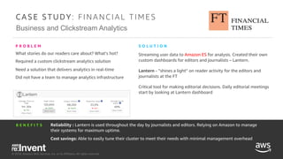 © 2018, Amazon Web Services, Inc. or its Affiliates. All rights reserved.
Business and Clickstream Analytics
C A S E S T U D Y : FI NA NC I A L T I ME S
What stories do our readers care about? What’s hot?
Required a custom clickstream analytics solution
Need a solution that delivers analytics in real-time
Did not have a team to manage analytics infrastructure
P R O B L E M
B E N E F I T S
Streaming user data to Amazon ES for analysis. Created their own
custom dashboards for editors and journalists – Lantern.
Lantern - ”shines a light” on reader activity for the editors and
journalists at the FT
Critical tool for making editorial decisions. Daily editorial meetings
start by looking at Lantern dashboard
S O L U T I O N
© 2018, Amazon Web Services, Inc. or its Affiliates. All rights reserved.
Reliability : Lantern is used throughout the day by journalists and editors. Relying on Amazon to manage
their systems for maximum uptime.
Cost savings: Able to easily tune their cluster to meet their needs with minimal management overhead
 