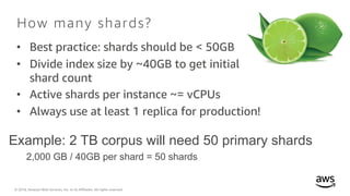© 2018, Amazon Web Services, Inc. or its Affiliates. All rights reserved.
How many shards?
• Best practice: shards should be < 50GB
• Divide index size by ~40GB to get initial
shard count
• Active shards per instance ~= vCPUs
• Always use at least 1 replica for production!
Example: 2 TB corpus will need 50 primary shards
2,000 GB / 40GB per shard = 50 shards
 