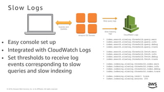 © 2018, Amazon Web Services, Inc. or its Affiliates. All rights reserved.
Slow Logs
• Easy console set up
• Integrated with CloudWatch Logs
• Set thresholds to receive log
events corresponding to slow
queries and slow indexing
• index.search.slowlog.threshold.query.warn
• index.search.slowlog.threshold.query.info
• index.search.slowlog.threshold.query.debug
• index.search.slowlog.threshold.query.trace
• index.search.slowlog.threshold.fetch.warn
• index.search.slowlog.threshold.fetch.info
• index.search.slowlog.threshold.fetch.debug
• index.search.slowlog.threshold.fetch.trace
• index.indexing.slowlog.threshold.index.warn
• index.indexing.slowlog.threshold.index.info
• index.indexing.slowlog.threshold.index.debug
• index.indexing.slowlog.threshold.index.trace
• index.indexing.slowlog.level: trace
• index.indexing.slowlog.source: 255
Amazon ES Domain CloudWatch Logs
Queries and
Updates
Slow query logs
Slow indexing
logs
 