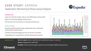© 2018, Amazon Web Services, Inc. or its Affiliates. All rights reserved.
Application Monitoring & Root-cause Analysis
C A S E S T U D Y : E XPE D I A
Logs, lots and lots of logs. How to cost effectively monitor logs?
Require centralized logging infrastructure
Did not have the man power to manage infrastructure
P R O B L E M
Quick insights: Able to identify and troubleshoot issues in real-time
Secure: Integrated w/ AWS IAM
Scalable: Cluster sizes are able to grow to accommodate additional log sources
B E N E F I T S
Streaming AWS CloudTrail logs, application logs, and Docker
startup logs to Elasticsearch
Created centralized logging service for all team members
Using Kibana for visualizations and for Elasticsearch queries
S O L U T I O N
© 2018, Amazon Web Services, Inc. or its Affiliates. All rights reserved.
 