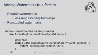 © 2018, Amazon Web Services, Inc. or its affiliates. All rights reserved.
Adding Watermarks to a Stream
- Periodic watermarks
- Assuming ascending timestamps
- Punctuated watermarks
stream.assignTimestampsAndWatermarks(
new AscendingTimestampExtractor<MyEvent>() {
@Override
public long extractAscendingTimestamp(MyEvent element) {
return element.getCreationTime();
}
});
 