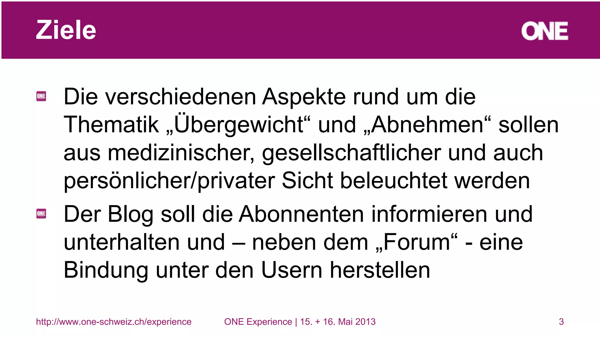 Die verschiedenen Aspekte rund um die
Thematik „Übergewicht“ und „Abnehmen“ sollen
aus medizinischer, gesellschaftlicher und auch
persönlicher/privater Sicht beleuchtet werden
Der Blog soll die Abonnenten informieren und
unterhalten und – neben dem „Forum“ - eine
Bindung unter den Usern herstellen
3
Ziele
http://www.one-schweiz.ch/experience ONE Experience | 15. + 16. Mai 2013
 