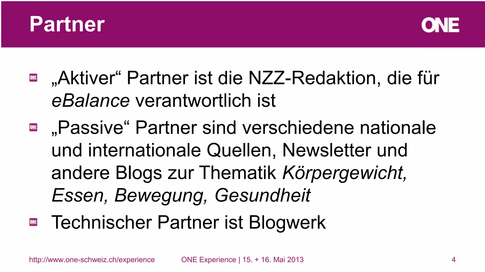 „Aktiver“ Partner ist die NZZ-Redaktion, die für
eBalance verantwortlich ist
„Passive“ Partner sind verschiedene nationale
und internationale Quellen, Newsletter und
andere Blogs zur Thematik Körpergewicht,
Essen, Bewegung, Gesundheit
Technischer Partner ist Blogwerk
4
Partner
http://www.one-schweiz.ch/experience ONE Experience | 15. + 16. Mai 2013
 