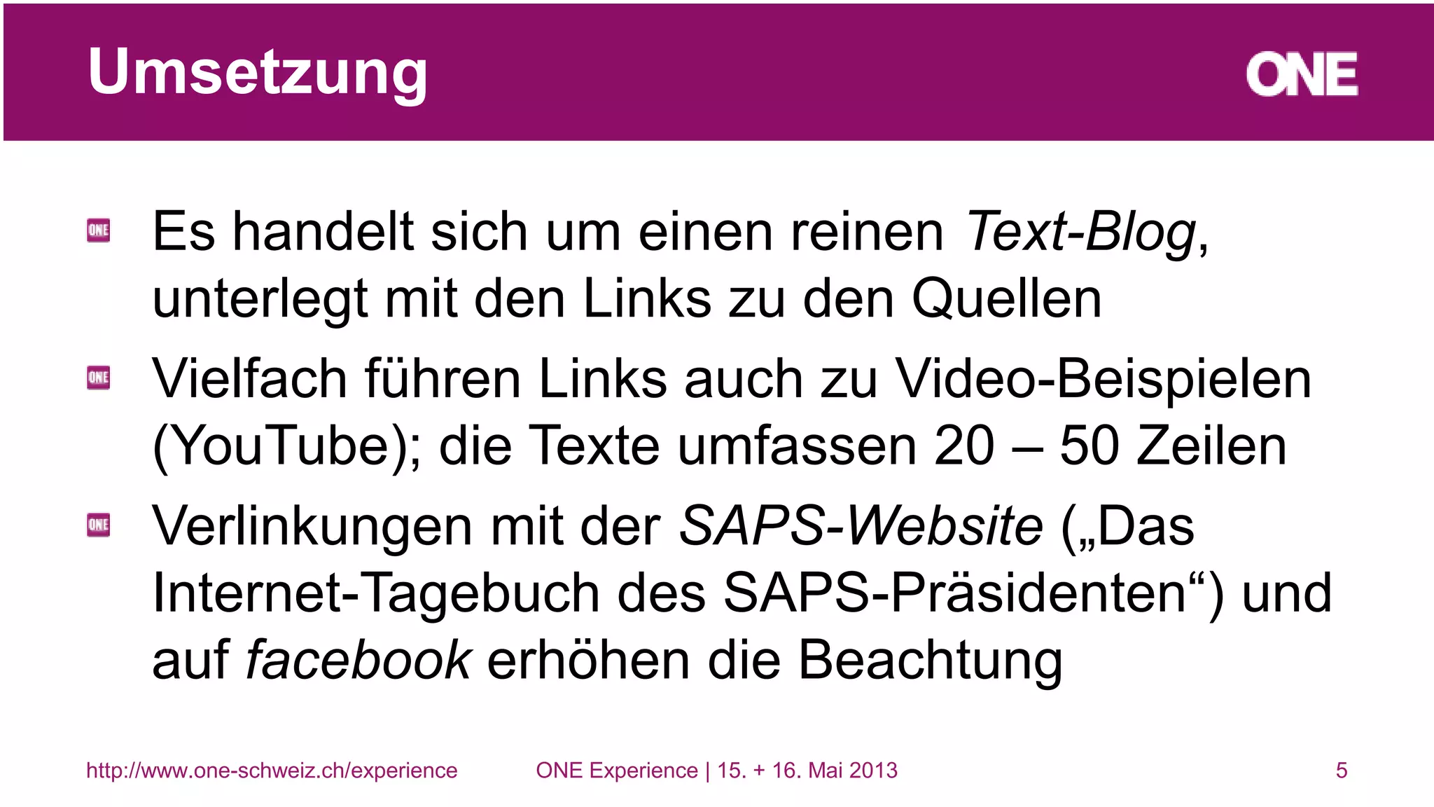 Es handelt sich um einen reinen Text-Blog,
unterlegt mit den Links zu den Quellen
Vielfach führen Links auch zu Video-Beispielen
(YouTube); die Texte umfassen 20 – 50 Zeilen
Verlinkungen mit der SAPS-Website („Das
Internet-Tagebuch des SAPS-Präsidenten“) und
auf facebook erhöhen die Beachtung
5
Umsetzung
http://www.one-schweiz.ch/experience ONE Experience | 15. + 16. Mai 2013
 