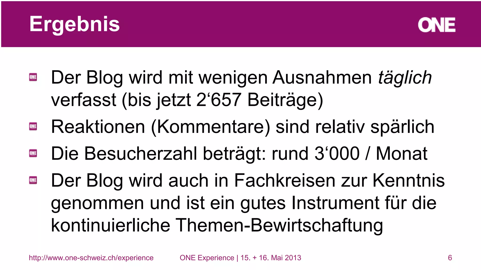 Der Blog wird mit wenigen Ausnahmen täglich
verfasst (bis jetzt 2‘657 Beiträge)
Reaktionen (Kommentare) sind relativ spärlich
Die Besucherzahl beträgt: rund 3‘000 / Monat
Der Blog wird auch in Fachkreisen zur Kenntnis
genommen und ist ein gutes Instrument für die
kontinuierliche Themen-Bewirtschaftung
6
Ergebnis
http://www.one-schweiz.ch/experience ONE Experience | 15. + 16. Mai 2013
 