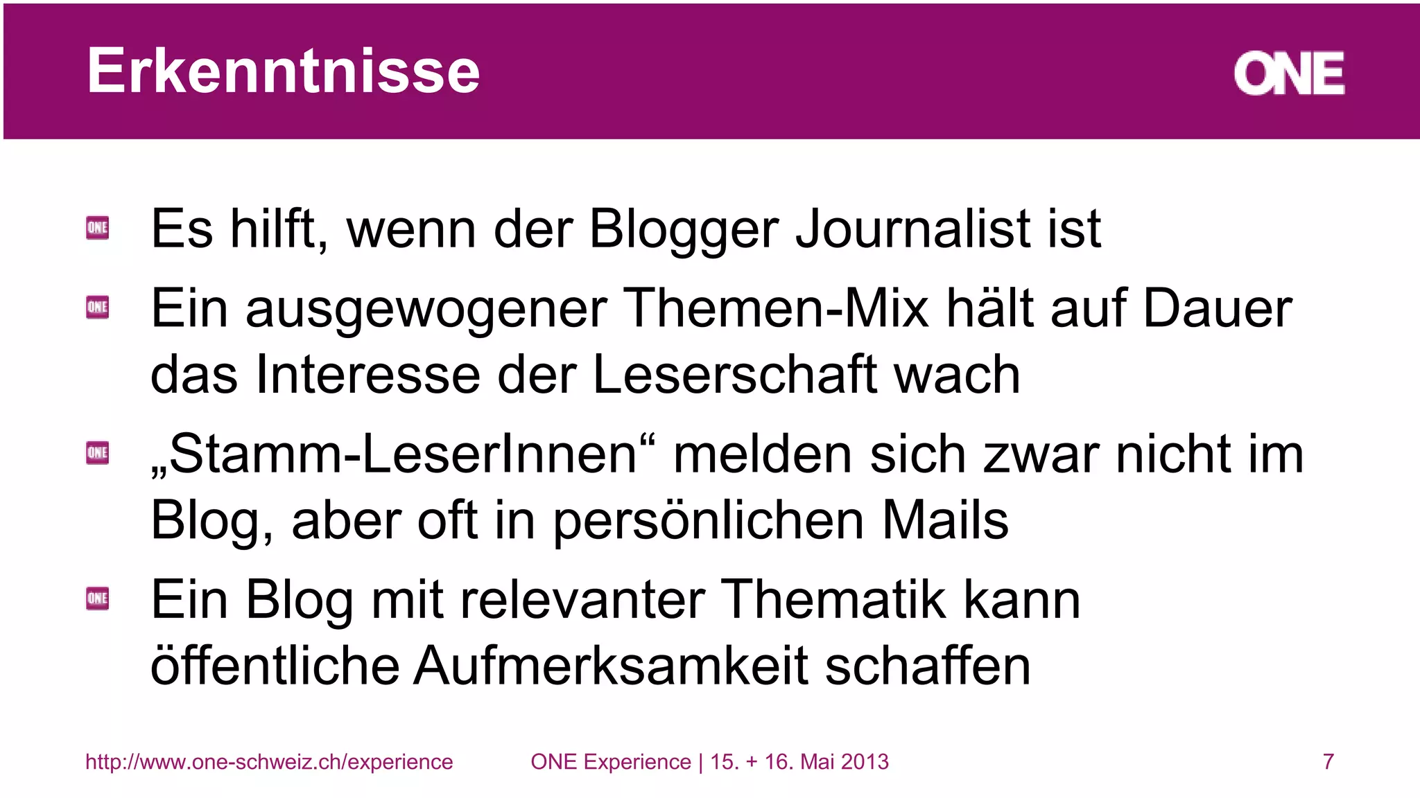 Es hilft, wenn der Blogger Journalist ist
Ein ausgewogener Themen-Mix hält auf Dauer
das Interesse der Leserschaft wach
„Stamm-LeserInnen“ melden sich zwar nicht im
Blog, aber oft in persönlichen Mails
Ein Blog mit relevanter Thematik kann
öffentliche Aufmerksamkeit schaffen
7
Erkenntnisse
http://www.one-schweiz.ch/experience ONE Experience | 15. + 16. Mai 2013
 