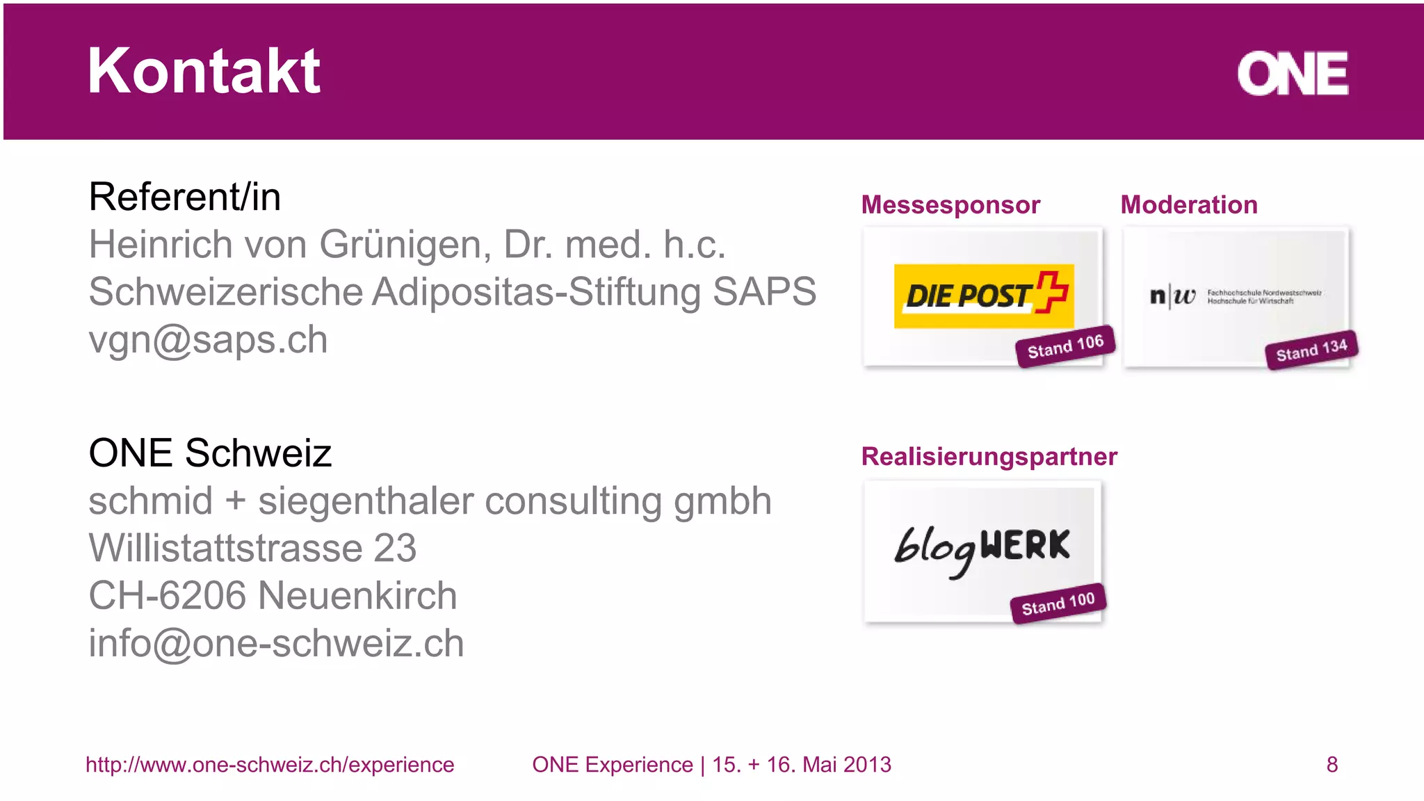 Referent/in
Heinrich von Grünigen, Dr. med. h.c.
Schweizerische Adipositas-Stiftung SAPS
vgn@saps.ch
ONE Schweiz
schmid + siegenthaler consulting gmbh
Willistattstrasse 23
CH-6206 Neuenkirch
info@one-schweiz.ch
8
Kontakt
http://www.one-schweiz.ch/experience ONE Experience | 15. + 16. Mai 2013
Messesponsor Moderation
Realisierungspartner
 