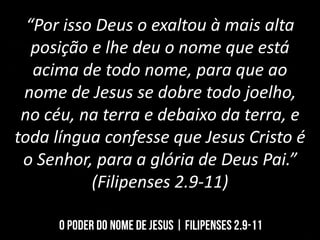 “Por isso Deus o exaltou à mais alta
posição e lhe deu o nome que está
acima de todo nome, para que ao
nome de Jesus se dobre todo joelho,
no céu, na terra e debaixo da terra, e
toda língua confesse que Jesus Cristo é
o Senhor, para a glória de Deus Pai.”
(Filipenses 2.9-11)
 