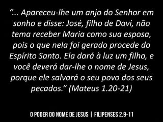 “... Apareceu-lhe um anjo do Senhor em
sonho e disse: José, filho de Davi, não
tema receber Maria como sua esposa,
pois o que nela foi gerado procede do
Espírito Santo. Ela dará à luz um filho, e
você deverá dar-lhe o nome de Jesus,
porque ele salvará o seu povo dos seus
pecados.” (Mateus 1.20-21)
 