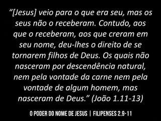 “[Jesus] veio para o que era seu, mas os
seus não o receberam. Contudo, aos
que o receberam, aos que creram em
seu nome, deu-lhes o direito de se
tornarem filhos de Deus. Os quais não
nasceram por descendência natural,
nem pela vontade da carne nem pela
vontade de algum homem, mas
nasceram de Deus.” (João 1.11-13)
 