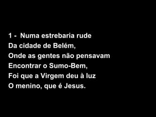 1 - Numa estrebaria rude
Da cidade de Belém,
Onde as gentes não pensavam
Encontrar o Sumo-Bem,
Foi que a Virgem deu à luz
...