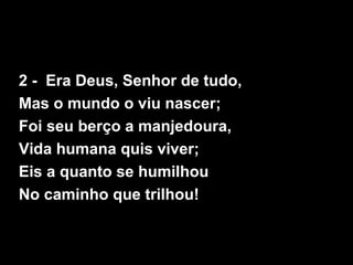 2 - Era Deus, Senhor de tudo,
Mas o mundo o viu nascer;
Foi seu berço a manjedoura,
Vida humana quis viver;
Eis a quanto se humilhou
No caminho que trilhou!
 