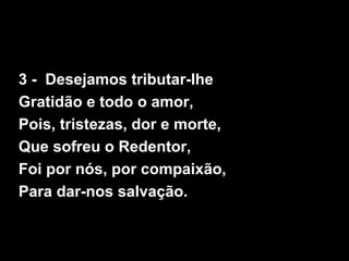 3 - Desejamos tributar-lhe
Gratidão e todo o amor,
Pois, tristezas, dor e morte,
Que sofreu o Redentor,
Foi por nós, por c...