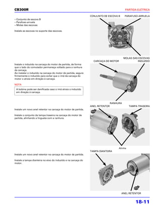 CB300R                                                                                     PARTIDA ELÉTRICA

                                                                CONJUNTO DE ESCOVA B      PARAFUSO-ARRUELA
– Conjunto de escova B
– Parafuso-arruela
– Molas das escovas

Instale as escovas no suporte das escovas.




                                                                                          MOLAS DAS ESCOVAS
                                                                  CARCAÇA DO MOTOR                 INDUZIDO
Instale o induzido na carcaça do motor de partida, de forma
que o lado do comutador permaneça voltado para a ranhura
da carcaça.
Ao instalar o induzido na carcaça do motor de partida, segure
firmemente o induzido para evitar que o ímã da carcaça do
motor o atraia em direção à carcaça.

NOTA
 A bobina pode ser danificada caso o ímã atraia o induzido
 em direção à carcaça.



                                                                                RANHURA
                                                                ANEL RETENTOR                 TAMPA TRASEIRA
Instale um novo anel retentor na carcaça do motor de partida.

Instale o conjunto da tampa traseira na carcaça do motor de
partida, alinhando a lingueta com a ranhura.




                                                                                     Alinhe
                                                                TAMPA DIANTEIRA
Instale um novo anel retentor na carcaça do motor de partida.

Instale a tampa dianteira no eixo do induzido e na carcaça do
motor.




                                                                                       ANEL RETENTOR


                                                                                                  18-11
 