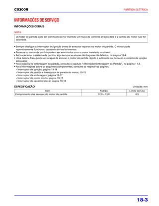 CB300R                                                                                            PARTIDA ELÉTRICA



INFORMAÇÕES DE SERVIÇO
INFORMAÇÕES GERAIS

NOTA
 O motor de partida pode ser danificado se for mantido um fluxo de corrente através dele e a partida do motor não for
 acionada.

• Sempre desligue o interruptor de ignição antes de executar reparos no motor de partida. O motor pode
  repentinamente funcionar, causando sérios ferimentos.
• Reparos no motor de partida podem ser executados com o motor instalado no chassi.
• Ao inspecionar o sistema de partida, siga sempre as etapas de diagnose de defeitos, na página 18-4.
• Uma bateria fraca pode ser incapaz de acionar o motor de partida rápido o suficiente ou fornecer a corrente de ignição
  adequada.
• Para reparos na embreagem de partida, consulte o capítulo “Alternador/Embreagem de Partida”, na página 11-2.
• Para informações sobre os seguintes componentes, consulte as respectivas páginas:
  – Interruptor de ignição; página 19-14
  – Interruptor de partida e interruptor de parada do motor; 19-15
  – Interruptor da embreagem; página 19-17
  – Interruptor de ponto morto; página 19-17
  – Interruptor do cavalete lateral; página 19-18

ESPECIFICAÇÃO                                                                                              Unidade: mm
                        Item                                                Padrão                      Limite de Uso
Comprimento das escovas do motor de partida                                12,0 – 13,0                       6,5




                                                                                                               18-3
 