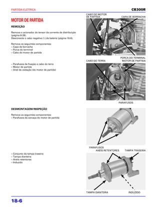 PARTIDA ELÉTRICA                                                                           CB300R
                                                           CABO DO MOTOR
                                                           DE PARTIDA               CAPA DE BORRACHA
MOTOR DE PARTIDA
REMOÇÃO

Remova o acionador do tensor da corrente de distribuição
(página 8-28).
Desconecte o cabo negativo (-) da bateria (página 16-6).

Remova os seguintes componentes:
– Capa de borracha
– Porca do terminal
– Cabo do motor de partida

                                                                                    PORCA DO TERMINAL
                                                           CABO DO TERRA             MOTOR DE PARTIDA
– Parafusos de fixação e cabo do terra
– Motor de partida
– Anel de vedação (do motor de partida)




                                                                                PARAFUSOS

DESMONTAGEM/INSPEÇÃO

Remova os seguintes componentes:
– Parafusos da carcaça do motor de partida




                                                             PARAFUSOS
                                                                 ANÉIS RETENTORES     TAMPA TRASEIRA
– Conjunto da tampa traseira
– Tampa dianteira
– Anéis retentores
– Induzido




                                                           TAMPA DIANTEIRA               INDUZIDO


18-6
 