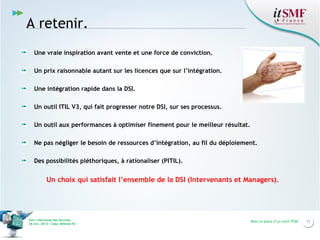 A retenir.
Une vraie inspiration avant vente et une force de conviction.
Un prix raisonnable autant sur les licences que sur l’intégration.
Une intégration rapide dans la DSI.
Un outil ITIL V3, qui fait progresser notre DSI, sur ses processus.
Un outil aux performances à optimiser finement pour le meilleur résultat.
Ne pas négliger le besoin de ressources d’intégration, au fil du déploiement.
Des possibilités pléthoriques, à rationaliser (PITIL).

Un choix qui satisfait l’ensemble de la DSI (Intervenants et Managers).

Vers l’harmonie des Services
26 nov. 2013 – Cœur Défense 92

Mise en place d’un outil ITSM

11

 
