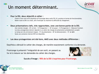 Un moment déterminant.
Pour la DSI, deux objectifs à rallier :
Choisir le bon outil entre EasyVista et Frontrange (deux outils ITIL V3, proches en termes de fonctionnalités).
Rallier toute la DSI à ce choix, afin d’anticiper au maximum la difficulté du changement.

Deux présentations clefs, très rapprochées, avec une bonne partie de la DSI.
Une matinée chargée : 30’ arrivée + 1h Protagoniste 1 + 30’ de pause + 1h Protagoniste 2 + Déjeuner/Cocktail.
Les deux protagonistes doivent répondre à un cahier des charges de présentation préalablement accepté.
Le temps est très strictement imposé : 15’ de présentation + 30’ de démonstration + 15’ de Q&R.
Seule une connexion internet Wifi est disponible.

Les deux protagonistes ont été bons, MAIS avec deux méthodes différentes :
EasyVista a déroulé le cahier des charges, de manière exactement conforme à la demande.
Frontrange à présenté l’intégralité de son outil, en passant au
fur et à mesure sur les demandes du cahier des charges.
Succès d’image : 90% de la DSI s’exprime pour Frontrange.

Vers l’harmonie des Services
26 nov. 2013 – Cœur Défense 92

Mise en place d’un outil ITSM

3

 
