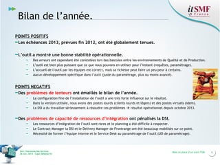 Bilan de l’année.
POINTS POSITIFS
Les échéances 2013, prévues fin 2012, ont été globalement tenues.
L’outil a montré une bonne stabilité opérationnelle.
Des erreurs ont cependant été constatées lors des bascules entre les environnements de Qualité et de Production.
L’outil est bien plus puissant que ce que nous pouvons en utiliser pour l’instant (requêtes, paramétrage).
L’accueil de l’outil par les équipes est correct, mais sa richesse peut faire un peu peur à certains.
Aucun développement spécifique dans l’outil (juste du paramétrage, plus ou moins avancé).

POINTS NEGATIFS
Des problèmes de lenteurs ont émaillés le bilan de l’année.
La configuration fine de l’installation de l’outil a une très forte influence sur le résultat.
Dans la version utilisée, nous avons des postes lourds (clients lourds et légers) et des postes virtuels (idem).
La DSI a du travailler sérieusement à résoudre ces problèmes  résultat opérationnel depuis octobre 2013.

Des problèmes de capacité de ressources d’intégration ont pénalisés la DSI.
Les ressources d’intégration de l’outil sont rares et le planning a été difficile à respecter.
Le Contract Manager la DSI et le Delivery Manager de Frontrange ont été beaucoup mobilisés sur ce point.
Nécessité de former l’équipe interne et le Service Desk au paramétrage de l’outil (UO de paramétrage).

Vers l’harmonie des Services
26 nov. 2013 – Cœur Défense 92

Mise en place d’un outil ITSM

6

 