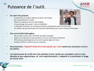 Puissance de l’outil.
Un outil très puissant.
En particulier sur la partie tableaux de bords, très fouillée.
Des rendus efficaces et visuels.
Pléthore d’indicateurs de suivis déjà intégrés.
Un paramétrage très puissant : tout est modifiable.
La possibilité d’afficher une multitude de fenêtres simultanément pour les intervenants.
Les tableaux de bord dynamiques sont facilement définissables pour tous les niveaux hiérarchiques.

Une convivialité hétérogène.
Des principes commun pour l’ensemble des objets manipulés.
Quand on est habitué aux outils puissants on s’en sort relativement facilement.
Difficultés de paramétrage entre les clients lourds et légers de l’outil.
Puissance difficile à maîtriser dans son ensemble.

Heureusement, l’objectif initial de se faire guider par l’outil quand aux processus à suivre
est atteint.
Les intervenants de la DSI sont très satisfaits d’avoir quitté leur précédent outil à la fois
obsolète et peu ergonomique, et, très majoritairement, s’adaptent à la profondeur d’usage
du nouvel outil.

Vers l’harmonie des Services
26 nov. 2013 – Cœur Défense 92

Mise en place d’un outil ITSM

8

 