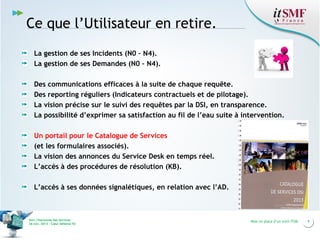 Ce que l’Utilisateur en retire.
La gestion de ses Incidents (N0 – N4).
La gestion de ses Demandes (N0 – N4).
Des communications efficaces à la suite de chaque requête.
Des reporting réguliers (Indicateurs contractuels et de pilotage).
La vision précise sur le suivi des requêtes par la DSI, en transparence.
La possibilité d’exprimer sa satisfaction au fil de l’eau suite à intervention.
Un portail pour le Catalogue de Services
(et les formulaires associés).
La vision des annonces du Service Desk en temps réel.
L’accès à des procédures de résolution (KB).
L’accès à ses données signalétiques, en relation avec l’AD.

Vers l’harmonie des Services
26 nov. 2013 – Cœur Défense 92

Mise en place d’un outil ITSM

9

 